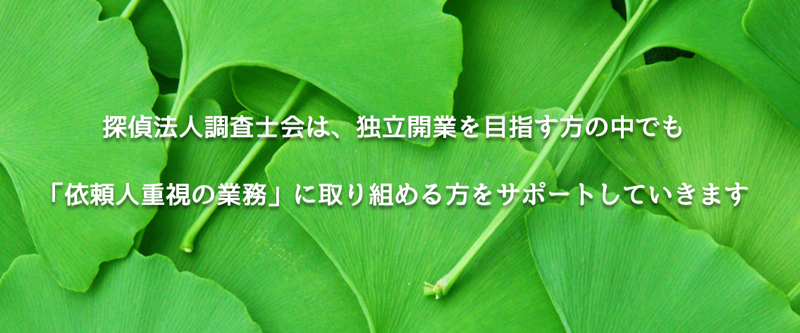 探偵法人調査士会は、独立開業を目指す方の中でも「依頼人重視の業務」に取り組める方をサポートしていきます