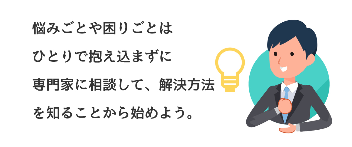 悩みごとや困りごとはひとりで悩まずに専門家に相談して、解決方法を知ることから始めよう。