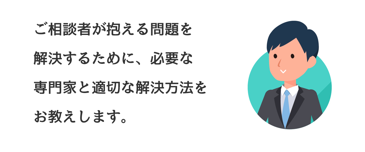 ご相談者が抱える問題を解決するために、必要な専門家と適切な解決方法をお教えします。