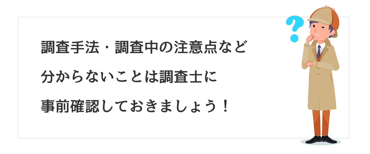 調査手法・調査中の注意点など分からないことは調査士に事前確認しておきましょう！