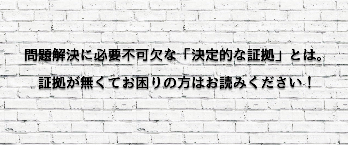 問題解決に必要不可欠な「決定的な証拠」とは。証拠が無くてお困りの方はお読みください！