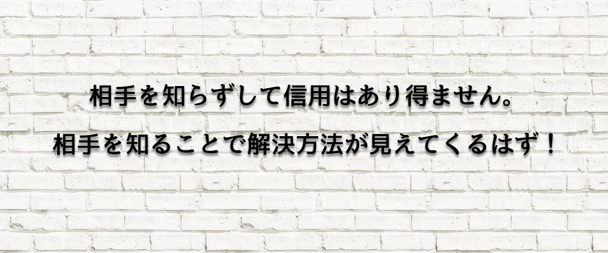 相手を知らずして信用はあり得ません。相手を知ることで解決方法が見えてくるはず！