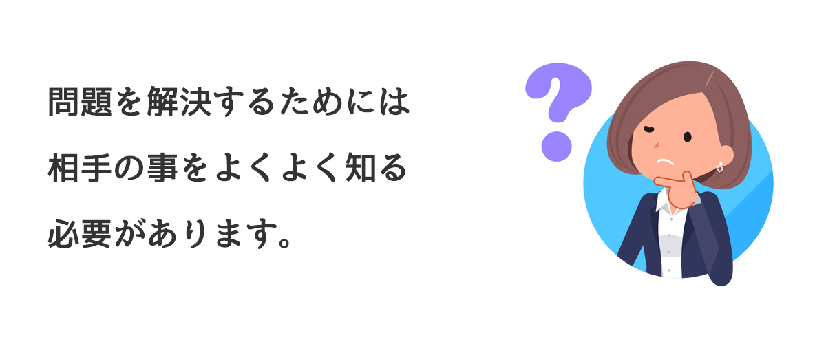 問題を解決するためには相手の事をよくよく知る必要があります。