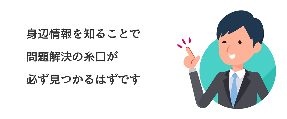 身辺情報を知ることで問題解決の糸口が必ず見つかるはずです