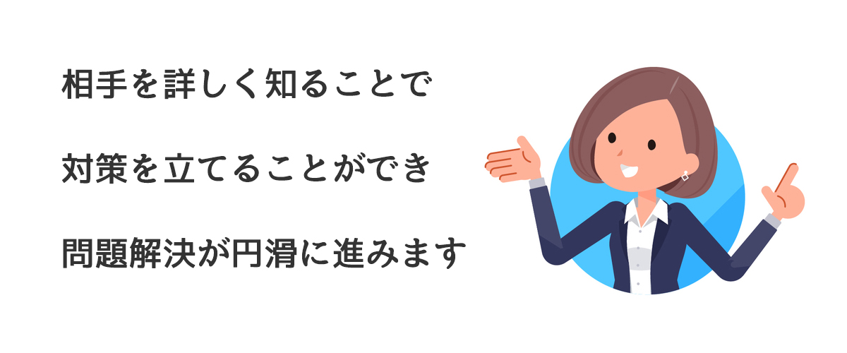 相手を詳しく知ることで対策を立てることができ問題解決が円滑に進みます